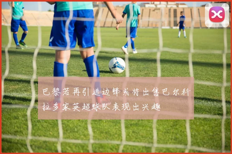 巴黎若再引进边锋或将出售巴尔科拉多家英超球队表现出兴趣