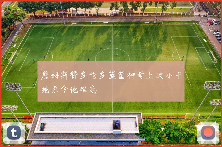 詹姆斯赞多伦多篮筐神奇上次小卡绝杀令他难忘