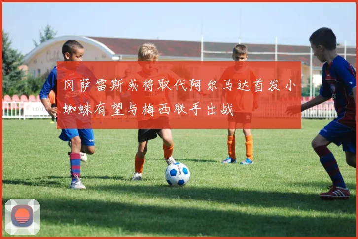 冈萨雷斯或将取代阿尔马达首发小蜘蛛有望与梅西联手出战