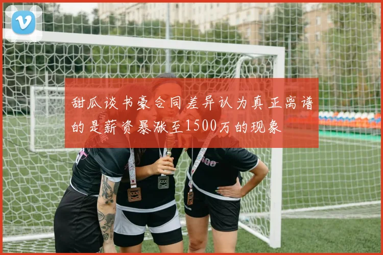 甜瓜谈书豪合同差异认为真正离谱的是薪资暴涨至1500万的现象