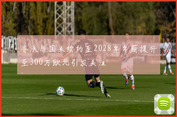 齐沃与国米续约至2028年年薪提升至300万欧元引发关注