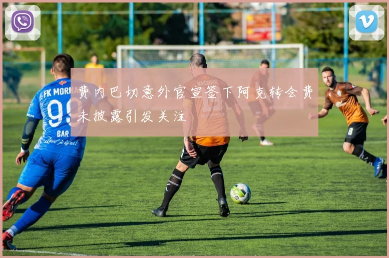费内巴切意外官宣签下阿克转会费未披露引发关注