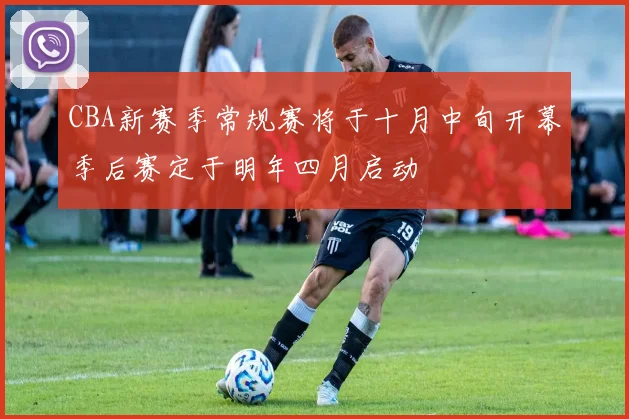 CBA新赛季常规赛将于十月中旬开幕季后赛定于明年四月启动