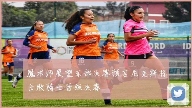 魔术师展望东部决赛预言尼克斯将击败骑士晋级决赛