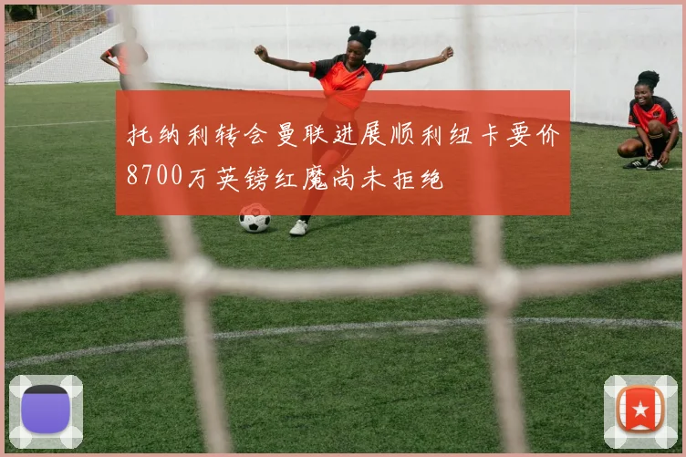 托纳利转会曼联进展顺利纽卡要价8700万英镑红魔尚未拒绝