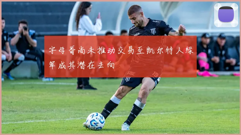 字母哥尚未推动交易至凯尔特人绿军成其潜在去向