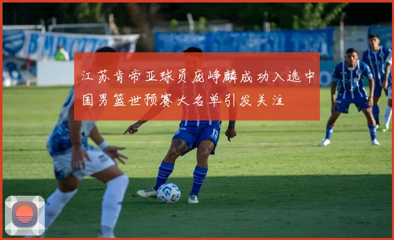 江苏肯帝亚球员庞峥麟成功入选中国男篮世预赛大名单引发关注