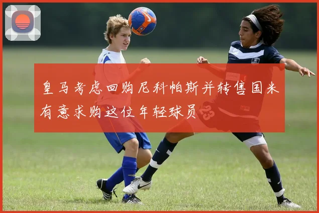 皇马考虑回购尼科帕斯并转售国米有意求购这位年轻球员