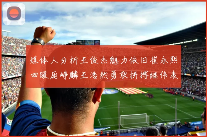 媒体人分析王俊杰魅力依旧崔永熙回暖庞峥麟王浩然勇敢拼搏继伟表现稳定