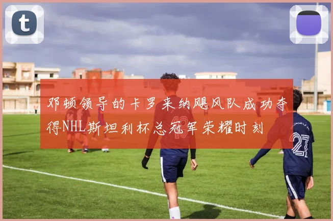 邓顿领导的卡罗来纳飓风队成功夺得NHL斯坦利杯总冠军荣耀时刻