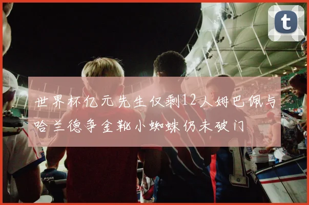 世界杯亿元先生仅剩12人姆巴佩与哈兰德争金靴小蜘蛛仍未破门