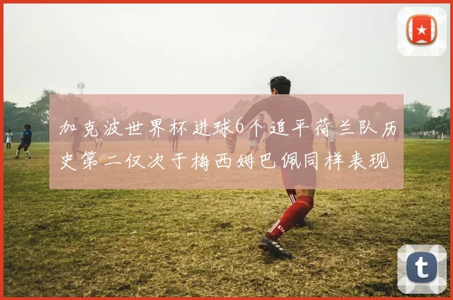 加克波世界杯进球6个追平荷兰队历史第二仅次于梅西姆巴佩同样表现出色