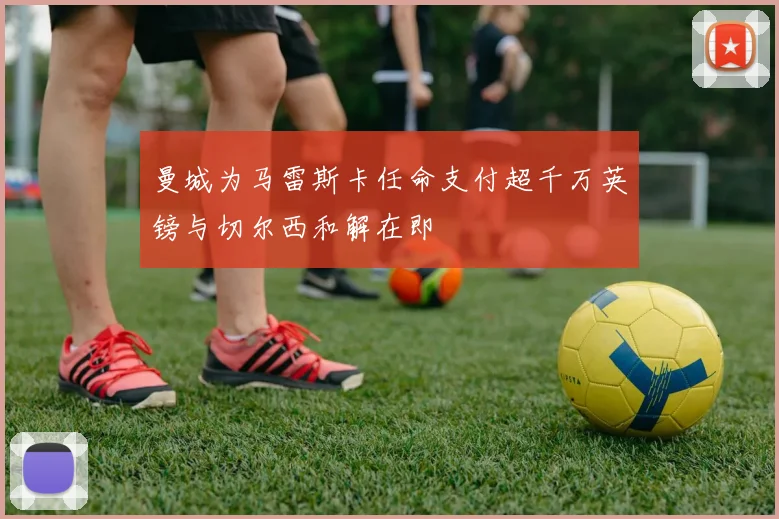 曼城为马雷斯卡任命支付超千万英镑与切尔西和解在即
